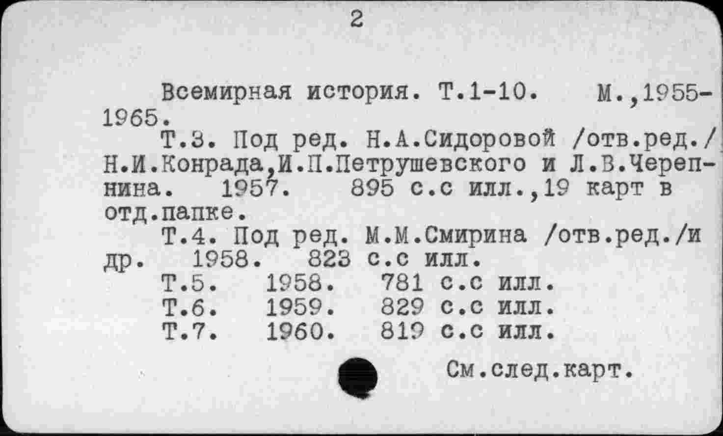 ﻿2
Всемирная история. Т.1-10.	М.,1955-
1965.
Т.З. Под ред. Н.А.Сидоровой /отв.ред./ Н.И.Конрада,И.П.Петрушевского и Л.В.Черепнина. 1957.	895 с.с ИЛЛ.,19 карт в
отд.папке.
Т.4. Под ред. М.М.Смирина /отв.ред./и др. 1958.	823 с.с илл.
Т.5.	1958.	781	с.с	илл.
Т.6.	1959.	829	с.с	ИЛЛ.
Т.7.	1960.	819	с.с	илл.
См.след.карт